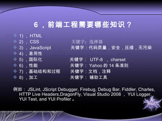 6 ，前端工程需要哪些知识？ 1) ， HTML  2) ， CSS  关键字：选择器 3) ， JavaScript  关键字：代码质量，安全，压缩，无污染 4) ， 易用性 5) ， 国际化  关键字：  UTF-8  ， charset 6) ， 性能  关键字： Yahoo 的 14 条准则 7) ， 基础结构和过程  关键字：文档，注释 8) ， 加工  关键字： 辅助工具 例如： JSLint, JScript Debugger, Firebug, Debug Bar, Fiddler, Charles, HTTP Live Headers,DragonFly, Visual Studio 2008 ， YUI Logger, YUI Test, and YUI Profiler 。 