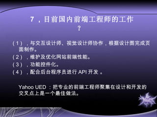 7 ， 目前国内前端工程师的工作？   ( 1 )  ，与交互设计师、视觉设计师协作，根据设计图完成页面制作。 ( 2 )  ，维护及优化网站前端性能。 ( 3 )  ，功能控件化。 ( 4 )  ，配合后台程序员进行 API 开发 。 Yahoo UED ：把专业的前端工程师聚集在设计和开发的交叉点上是一个最佳做法。  