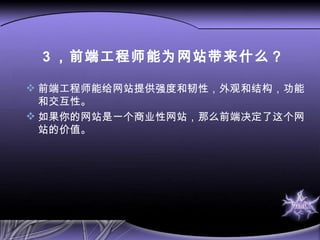 3 ，前端工程师能为网站带来什么？ 前端工程师能给网站提供强度和韧性，外观和结构，功能和交互性。 如果你的网站是一个商业性网站，那么前端决定了这个网站的价值。 