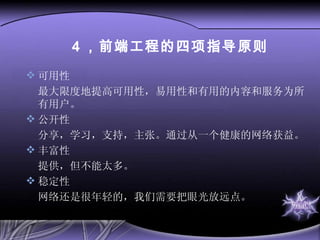 4 ，前端工程的四项指导原则 可用性 最大限度地提高可用性，易用性和有用的内容和服务为所有用户。 公开性 分享，学习，支持，主张。通过从一个健康的网络获益。 丰富性 提供，但不能太多。 稳定性 网络还是很年轻的，我们需要把眼光放远点。 