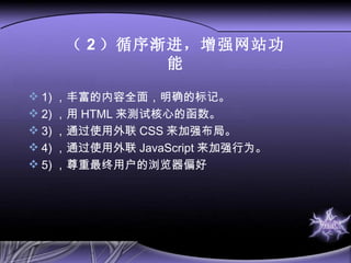 （ 2 ）循序渐进，增强网站功能 1) ， 丰富的内容全面，明确的标记。 2) ， 用 HTML 来测试核心的函数。 3) ， 通过使用外联 CSS 来加强布局。 4) ， 通过使用外联 JavaScript 来加强行为。 5) ， 尊重最终用户的浏览器偏好 