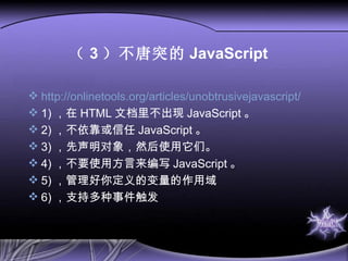 （ 3 ）不唐突的 JavaScript http://onlinetools.org/articles/unobtrusivejavascript/ 1) ， 在 HTML 文档里不出现 JavaScript 。 2) ， 不依靠或信任 JavaScript 。 3) ， 先声明对象，然后使用它们。 4) ， 不要使用方言来编写 JavaScript 。 5) ， 管理好你定义的变量的作用域 6) ，支持多种事件触发 