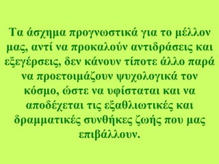 Τα άσχημα προγνωστικά για το μέλλον μας, αντί να προκαλούν αντιδράσεις και εξεγέρσεις, δεν κάνουν τίποτε άλλο παρά να προετοιμάζουν ψυχολογικά τον κόσμο, ώστε να υφίσταται και να αποδέχεται τις εξαθλιωτικές και δραμματικές συνθήκες ζωής που μας επιβάλλουν. 
