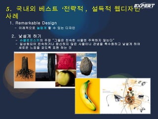 5.  국내외 베스트 ‘전략적 ,  설득적 웹디자인’ 사례 1. Remarkable Design   -  이례적으로  놀랍게  할 수 있는 디자인   2.  낯설게 하기   -  슈클로프스키 의 주장 “그들은 친숙한 사물엔 주목하지 않는다”   -  일상화되어 친숙하거나 참신하지 않은 사물이나 관념을 특수화하고 낯설게 하여   새로운 느낌을 갖도록 표현 하는 것 