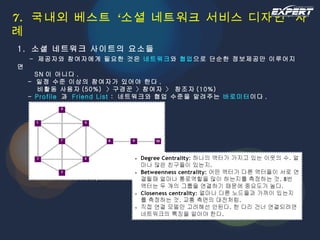 7.  국내외 베스트 ‘소셜 네트워크 서비스 디자인’ 사례 1.  소셜 네트워크 사이트의 요소들   -  제공자와 참여자에게 필요한 것은  네트워크 와  협업 으로 단순한 정보제공만 이루어지면   SN 이 아니다 .   -  일정 수준 이상의 참여자가 있어야 한다 .   비활동 사용자 (50%)  〉구경꾼  〉 참여자  〉  창조자 (10%)   -  Profile   과  Friend List  :  네트워크와 협업 수준을 알려주는  바로미터 이다 . 