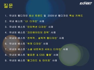 질문 1.  국내외 웹디자인  최신 트렌드  및  2009 년 웹디자인  핵심 키워드 2.  국내 베스트  ‘ UI  디자인’  사례  3.  국내외 베스트  ‘인터렉션 디자인’  사례 4.  국내외 베스트  ‘크리에이티브 전략’  사례 5.  국내외 베스트  ‘전략적 ,  설득적 웹디자인’  사례 6.  국내외 베스트  ‘위젯 디자인’  사례  7.  국내외 베스트  ‘소셜 네트워크 서비스 디자인’  사례  8.  국내외 베스트  ‘웹표준  & CSS  활용’  사례  9.  국내외 베스트  ‘웹그리드  &  타이포’  사례 