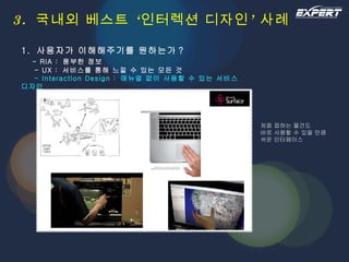 3.  국내외 베스트 ‘인터렉션 디자인’ 사례 1.  사용자가 이해해주기를 원하는가 ?   - RIA :  풍부한 정보   - UX :  서비스를 통해 느낄 수 있는 모든 것   - Interaction Design :  매뉴얼 없이 사용할 수 있는 서비스 디자인 처음 접하는 물건도 바로 사용할 수 있을 만큼 쉬운 인터페이스 