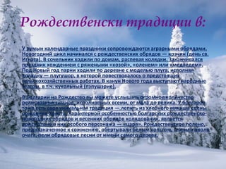 Рождественски традиции в: У румын календарные праздники сопровождаются аграрными обрядами. Новогодний цикл начинался с рождественских обрядов — крэчин (день св. Игната). В сочельник ходили по домам, распевая колядки. Заканчивался праздник хождением с ряжеными «козой», «оленем» или «медведем». Под Новый год парни ходили по деревне с моделью плуга, исполняя колядку — плугушор, в которой повествовалось о предстоящих сельскохозяйственных работах. В канун Нового года выступают народные театры, в т.ч. кукольный (пэпушэрие). В Болгарии на Рождество вы можете услышать огромное количество религиозных гимнов, исполняемых всеми, от мала до велика. У болгаров тоже есть своя уникальная традиция — лепить из хлебного мякиша сцены рождения Христа. Характерной особенностью болгарских рождественско-новогодних обрядов и весенних обрядов колядования, является присутствие в них особого персонажа — «царя». Рождественское полено, предназначенное к сожжению, обертывали белым холстом, ставили около очага, пели обрядовые песни от имени самого дерева. 