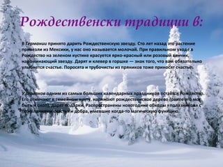 Рождественски традиции в: В  Германии  принято дарить Рождественскую звезду .  Сто лет назад это растение привезли из Мексики, у нас оно называется молочай .  При правильном уходе в Рождество на зеленом кустике красуется ярко-красный или розовый венчик, напоминающий звезду. Дарят и клевер в горшке — знак того, что вам обязательно улыбнется счастье. Поросята и трубочисты из пряников тоже приносят счастье. У  словаков  одним из самых больших календарных праздников остаётся Рождество. Его отмечают в семейном кругу, наряжают рождественское дерево (ранее это мог быть и сноп), дарят подарки. Распространены новогодние обходы «полазников» с пожеланиями счастья и добра, имевшие когда-то магическую функцию. 