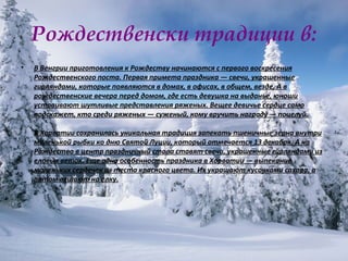 Рождественски традиции в: В Венгрии приготовления к Рождеству начинаются с первого воскресения Рождественского поста. Первая примета праздника — свечи, украшенные гирляндами, которые появляются в домах, в офисах, в общем, везде. А в рождественские вечера перед домом, где есть девушка на выданье, юноши устраивают шутливые представления ряженых. Вещее девичье сердце само подскажет, кто среди ряженых — суженый, кому вручить награду — поцелуй. В Хорватии сохранилась уникальная традиция запекать пшеничные зерна внутри маленькой рыбки ко дню Святой Луции, который отмечается 13 декабря. А на Рождество в центр праздничный стола ставят свечи, украшенные гирляндами из еловых веток. Еще одна особенность праздника в Хорватии — выпекание маленьких сердечек из теста красного цвета. Их украшают кусочками сахара, а потом вешают на елку. 
