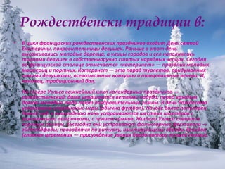 Рождественски традиции в: В цикл французских рождественских праздников входит День святой Екатерины, покровительницы девушек. Раньше в этот день высаживались молодые деревца, а улицы городов и сел наполнялись толпами девушек в собственноручно сшитых нарядных чепцах. Сегодня во французской столице отмечается «катеринет» — праздник молодых мастериц и портних. Катеринет — это парад туалетов, придуманных самими девушками, всевозможные конкурсы и танцевальные вечера. И, наконец, традиционный бал. На севере Уэльса важнейший цикл календарных праздников — рождественский: дома украшаются ветвями падуба, перед каждым домом молодые люди поют поздравительные гимны. В день Рождества устраивали спортивные игры (обычно футбол). На юге более популярен Новый год: в новогоднюю ночь устраиваются шествия шахтёров с зажжёнными лампочками, с пением гимнов. Жители Уэльса славятся хоровым пением. Ежегодно они устраивают фольклорные фестивали — эйстеддфоды; проводятся по ритуалу, имитирующему обряды друидов (главная церемония — присуждение звания барда автору лучшей поэмы). 