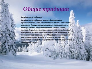 Общие традиции Рождественский венок  Рождественский венок имеет Лютеранское происхождение. Это вечнозеленый венок с четырьмя свечками. Первую свечу зажигают в воскресенье за четыре недели до Рождества как символ света, который придет в мир с рождением Христа. Каждое следующее воскресенье зажигают еще одну свечу. В последнее воскресенье перед Рождеством зажигают все четыре свечи, чтобы осветить место, где находится венок (это может быть алтарь церкви или обеденный стол).  