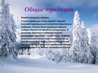 Общие традиции Рождественские подарки  У этой традиции много корней. Святой Николай традиционно считается дарителем подарков. В Риме была традиция дарить подарки детям на праздник Сатурналии. В качестве дарителя подарков может выступать сам Иисус, Санта Клаус, Бефана (итальянский Санта Клаус женского пола), рождественские гномы, различные святые. Согласно старой финской традиции, подарки разбрасывает по домам человек-невидимка.  