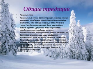 Общие традиции Колокольчики  Колокольный звон в Святки пришел к нам из зимних языческих праздников. Когда Земля была холодна, считалось, что солнце умерло, а злой дух очень силен. Чтобы изгнать злого духа, нужно было сильно шуметь. До наших дней сохранилась рождественская традиция звенеть колокольчиками, одновременно петь и кричать. На Святках в церквях всего мира раздается колокольный звон. Но не для изгнания злых духов. Таким образом люди приветствуют пришествие Христа. В Скандинавии колокольный звон означает конец работы и начало праздника, в Англии - погребальный звон на похоронах дьявола и приветствие Христа.  