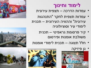 לימוד וחינוך עמדות הדרכה – תצפית עירונית  עמדות תצפית לחקר  " התנהגות עירונית "  וההוויה העירונית – תכנית לימודי עיר וסוציולוגיה קיר פרסומת גראפיטי – תכנית משולבת אומנות ופירסום חלל תצוגה – תכנית לימודי אומנות גן פיזיקה 