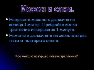 Направете махало с дължина на конеца 1 метър. Пребройте колко трептения извършва за 1 минута. Намалете дължината на махалото два пъти и повторете опита. Можем и сами. Кое махало извършва повече трептения? 