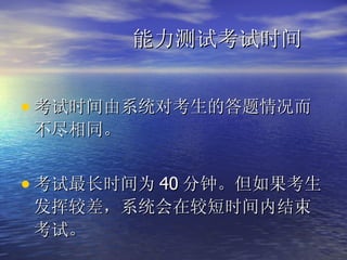 能力测试考试时间 考试时间由系统对考生的答题情况而不尽相同。 考试最长时间为 40 分钟。但如果考生发挥较差，系统会在较短时间内结束考试。 