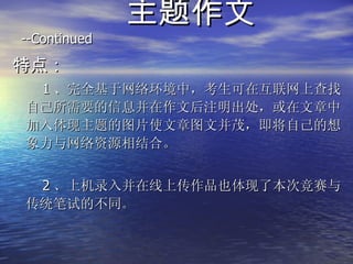 主题作文  --Continued  特点： 1 、完全基于网络环境中，考生可在互联网上查找自己所需要的信息并在作文后注明出处，或在文章中加入体现主题的图片使文章图文并茂，即将自己的想象力与网络资源相结合。 2 、上机录入并在线上传作品也体现了本次竞赛与传统笔试的不同 。 