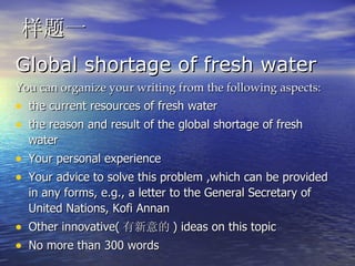 样题一 Global shortage of fresh water You can organize your writing from the following aspects: the current resources of fresh water the reason and result of the global shortage of fresh water Your personal experience  Your advice to solve this problem ,which can be provided in any forms, e.g., a letter to the General Secretary of United Nations, Kofi Annan Other innovative( 有新意的 ) ideas on this topic No more than 300 words  