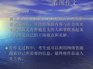 看图作文  --Continued   侧重考查考生的观察力和想象力，考生在看到图画后，可以将图画内容与社会现实中典型而又有普遍意义的人和事联系起来，去阐发自己的立场观点和见解。 在作文过程中，考生也可以利用网络资源搜索自己所需要的信息，最终将作品录入并上传。 