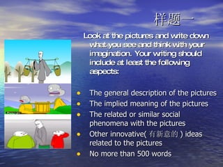 样题一 Look at the pictures and write down what you see and think with your imagination. Your writing should include at least the following aspects: The general description of the pictures The implied meaning of the pictures The related or similar social phenomena with the pictures Other innovative( 有新意的 ) ideas related to the pictures No more than 500 words  
