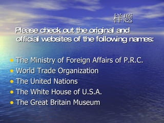 样题 Please check out the original and official websites of the following names: The Ministry of Foreign Affairs of P.R.C. World Trade Organization The United Nations The White House of U.S.A. The Great Britain Museum 