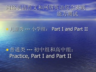 网络英语作文和网络英语综合实践   能力测试 儿童类 --- 小学组： Part I and Part II 普通类 --- 初中组和高中组： Practice, Part I and Part II 