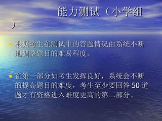 能力测试（小学组） 根据考生在测试中的答题情况由系统不断地调整题目的难易程度。 在第一部分如考生发挥良好，系统会不断的提高题目的难度，考生至少要回答 50 道题才有资格进入难度更高的第二部分。 
