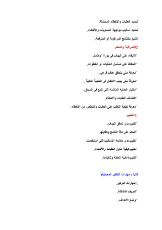 ‫المحتملة‬ ‫واألخطاء‬ ‫العقبات‬ ‫تحديد‬.
‫الصعوبات‬ ‫مواجهة‬ ‫أساليب‬ ‫تحديد‬‫واألخطاء‬.
‫المتوقعة‬ ‫أو‬ ‫المرغوبة‬ ‫بالنتائج‬ ‫التنبؤ‬.
02‫والتحكم‬ ‫المراقبة‬:
¨‫اإلبقا‬‫بؤرة‬ ‫في‬ ‫الهدف‬ ‫على‬ ‫ء‬‫االهتمام‬.
¨‫الخطوات‬ ‫أو‬ ‫العمليات‬ ‫تسلسل‬ ‫على‬ ‫الحفاظ‬.
¨‫متى‬ ‫معرفة‬‫فرعي‬ ‫هدف‬ ‫يتحقق‬.
¨‫التالية‬ ‫العملية‬ ‫إلى‬ ‫االنتقال‬ ‫يجب‬ ‫متى‬ ‫معرفة‬.
¨‫السياق‬ ‫في‬ ‫تتبع‬ ‫التي‬ ‫المالئمة‬ ‫العملية‬ ‫اختيار‬.
¨‫واألخطاء‬ ‫العقبات‬ ‫اكتشاف‬.
¨‫على‬ ‫التغلب‬ ‫كيفية‬ ‫معرفة‬‫األخطاء‬ ‫من‬ ‫والتخلص‬ ‫العقبات‬.
1.‫التقييم‬.
¨‫الهدف‬ ‫تحقق‬ ‫مدى‬ ‫تقييم‬.
¨‫وكفايتها‬ ‫النتائج‬ ‫دقة‬ ‫على‬ ‫الحكم‬.
¨‫استخدمت‬ ‫التي‬ ‫األساليب‬ ‫مالئمة‬ ‫مدى‬ ‫تقييم‬.
¨‫واألخطاء‬ ‫العقبات‬ ‫تناول‬ ‫كيفية‬ ‫تقييم‬.
¨‫الخطة‬ ‫فاعلية‬ ‫تقييم‬‫وتنفيذها‬.
‫المعرفي‬ ‫التفكير‬ ‫مهارات‬ : ‫ثانيا‬‫ة‬:
1.‫التركيز‬ ‫مهارات‬.
¨‫المشكلة‬ ‫تعريف‬.
¨‫األهداف‬ ‫وضع‬.
 