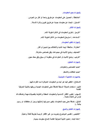 2.‫المعلومات‬ ‫جمع‬ ‫مهارات‬.
¨‫المالحظة‬:‫الحواس‬ ‫من‬ ‫أكثر‬ ‫أو‬ ‫واحدة‬ ‫طريق‬ ‫عن‬ ‫المعلومات‬ ‫على‬ ‫الحصول‬.
¨‫البحث‬ : ‫التساؤل‬‫األسئلة‬ ‫وإثارة‬ ‫تكوين‬ ‫طريق‬ ‫عن‬ ‫جديدة‬ ‫معلومات‬ ‫عن‬.
3.‫التذكر‬ ‫مهارات‬.
¨: ‫الترميز‬‫في‬ ‫المعلومات‬ ‫تخزين‬‫األمد‬ ‫طويلة‬ ‫الذاكرة‬.
¨‫طويلة‬ ‫الذاكرة‬ ‫من‬ ‫المعلومات‬ ‫استرجاع‬ : ‫االستدعاء‬‫األمد‬.
2.‫المعلومات‬ ‫تنظيم‬ ‫مهارات‬.
¨‫أكثر‬ ‫أو‬ ‫شيئين‬ ‫بين‬ ‫واالختالف‬ ‫الشبه‬ ‫أوجه‬ ‫مالحظة‬ : ‫المقارنة‬.
¨‫التصنيف‬:‫مشتركة‬ ‫خصائص‬ ‫وفق‬ ‫مجموعات‬ ‫في‬ ‫األشياء‬ ‫وضع‬.
¨‫الترتيب‬‫أو‬ ‫األشياء‬ ‫وضع‬ :‫معين‬ ‫محك‬ ‫وفق‬ ‫سياق‬ ‫أو‬ ‫منظومة‬ ‫في‬ ‫المفردات‬.
3.‫مهارات‬‫التحليل‬:
¨‫والمكونات‬ ‫الخصائص‬ ‫تحديد‬.
¨‫العالقات‬ ‫تحديد‬‫واألنماط‬.
4.‫التوليدية‬ / ‫اإلنتاجية‬ ‫المهارات‬.
‫لسد‬ ‫المتوافرة‬ ‫المعلومات‬ ‫من‬ ‫أبعد‬ ‫هو‬ ‫فيما‬ ‫التفكير‬ : ‫االستنتاج‬‫فيها‬ ‫الثغرات‬.
‫الت‬‫للمعلومات‬ ‫معنى‬ ‫إلضافة‬ ‫السابقة‬ ‫المعرفة‬ ‫استخدام‬ : ‫نبؤ‬‫المعرفية‬ ‫باألبنية‬ ‫وربطها‬ ‫الجديدة‬
‫القائمة‬
‫األفكار‬ ‫تطوير‬ : ‫اإلسهاب‬‫قد‬ ‫وإضافات‬ ‫مهمة‬‫بتفصيالت‬ ‫وإغناؤها‬ ‫المعطاة‬ ‫والمعلومات‬ ‫األساسية‬
‫نتاجات‬ ‫إلى‬ ‫تؤدي‬‫جديدة‬.
‫صورتها‬ ‫بتغيير‬ ‫للمعلومات‬ ‫جديد‬ ‫معنى‬ ‫إضافة‬ : ‫التمثيل‬‫تمثيلها‬ (‫رسوم‬ ‫او‬ ‫مخططات‬ ‫أو‬ ‫برموز‬
‫بيانية‬) .
5.‫التكامل‬ ‫مهارات‬‫والدمج‬.
¨‫الرئيسة‬ ‫األفكار‬ ‫غير‬ ‫من‬ ‫وتجريده‬ ‫الموضوع‬ ‫تقصير‬ : ‫التلخيص‬‫وعملية‬ ‫فعالة‬ ‫بطريقة‬.
¨‫القائمة‬ ‫المعرفية‬ ‫األبنية‬ ‫تعديل‬ : ‫البناء‬ ‫إعادة‬‫جديدة‬ ‫معلومات‬ ‫إلدماج‬.
 