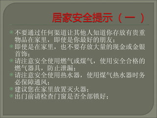 不要通过任何渠道让其他人知道你存放有贵重物品在家里，即使是你最好的朋友； 即使是在家里，也不要存放大量的现金或金银首饰； 请注意安全使用燃气或煤气，使用安全合格的燃气器具，防止泄漏； 请注意安全使用热水器，使用煤气热水器时务必保障通风； 建议您在家里放置灭火器； 出门前请检查门窗是否全部锁好； 