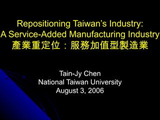 Repositioning Taiwan’s Industry: A Service-Added Manufacturing Industry 產業重定位：服務加值型製造業 Tain-Jy Chen National Taiwan University August 3, 2006 