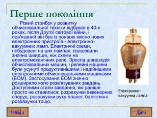 Перше покоління Різкий стрибок у розвитку обчислювальної техніки відбувся в 40-х роках, після Другої світової війни, і пов'язаний він був із появою якісно нових електронних пристроїв  -  електронно-вакуумних ламп. Електричні схеми, побудовані на цих лампах, працювали значно швидше, ніж схеми на електромеханічних реле. Зросла швидкодія обчислювальних машин, і релейні машини були усунуті продуктивнішими і надійнішими електронними обчислювальними машинами (ЕОМ). Застосування ЕОМ значно розширило коло розв'язуваних завдань. Доступними стали завдання, які раніше просто не ставилися: розрахунки інженерних споруд, розрахунки руху планет, балістичні розрахунки тощо. Електронно-вакуумна лампа Назад Дал і 