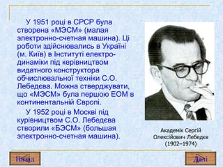 У 1951 році в СРСР була створена «МЭСМ» (малая электронно-счетная машина). Ці роботи здійснювались в Україні (м. Київ) в Інституті електро­динаміки під керівництвом видатного конструктора обчислювальної техніки С.О. Лебедєва. Можна стверджувати, що «МЭСМ» була першою ЕОМ в континентальній Європі.  У 1952 році в Москві під курівництвом С.О. Лебедєва створили «БЭСМ» (большая электронно-счетная машина).  Академік Сергій Олексійович Лебедєв (1902–1974) Назад Дал і 