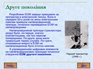 Друге покоління Розробники ЕОМ завжди прямували за прогресом в електронній техніці. Коли в середині 50-х років на зміну електронним лампам прийшли напівпровідникові прилади, почалося переведення ЕОМ на напівпровідники. Напівпровідникові прилади (транзистори, діоди) були, по-перше, значно компактнішими, ніж їхні лампові попередники. По-друге, вони мали триваліший термін служби. По-третє, споживання енергії в ЕОМ на напівпровідниках було істотно нижчим. З упровадженням цифрових елементів на напівпровідникових приладах почалося створення  ЕОМ другого покоління. Перший транзистор (1948 г.). Назад Дал і 