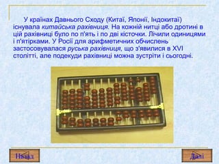 У країнах Давнього Сходу (Китаї, Японії, Індокитаї) існувала  китайська рахівниця.  На кожній нитці або дротині в цій рахівниці було по п'ять і по дві кісточки. Лічили одиницями і п'ятірками. У Росії для арифметичних обчислень застосовувалася  руська рахівниця,  що з'явилися в  XVI  столітті, але подекуди рахівниці можна зустріти і сьогодні. Назад Дал і 