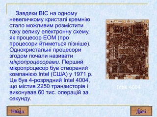 Завдяки ВІС на одному невеличкому кристалі кремнію стало можливим розмістити таку велику електронну схему, як процесор ЕОМ (про процесори йтиметься пізніше). Однокристальні процесори згодом почали називати  мікропроцесорами.  Перший мікропроцесор був створений компанією  Intel  (США) у 1971  p .  Це був 4-розрядний  Intel  4004,  що містив  2250  транзисторів і виконував  60  тис. операцій за секунду. Intel  4004 Назад Дал і 