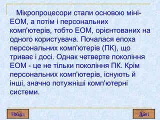 Мікропроцесори стали основою міні-ЕОМ, а потім і персональних комп'ютерів, тобто ЕОМ, орієнтованих на одного користувача. Почалася епоха персональних комп'ютерів  (ПК),  що триває і досі. Однак четверте покоління ЕОМ  -  це не тільки покоління  ПК.  Крім персональних комп'ютерів, існують й інші, значно потужніші комп'ютерні системи. Назад Дал і 