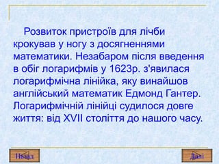 Розвиток пристроїв для лічби крокував у ногу з досягненнями математики. Незабаром після введення в обіг логарифмів у 1623р. з'явилася логарифмічна лінійка, яку винайшов англійський математик Едмонд Гантер. Логарифмічній лінійці судилося довге життя: від  XVII  століття до нашого часу. Назад Дал і 