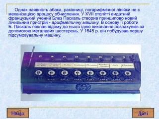Однак наявність абака, рахівниці, логарифмічної лінійки не є механізацією процесу обчислення. У  XVII  столітті видатний французький учений Блез Паскаль створив принципово новий лічильний пристрій  -  арифметичну машину.  В основу її роботи  Б. Паскаль поклав відому до нього ідею виконання розрахунків за допомогою металевих шестерень. У  1645  р. він побудував першу підсумовувальну машину.   Назад Дал і 