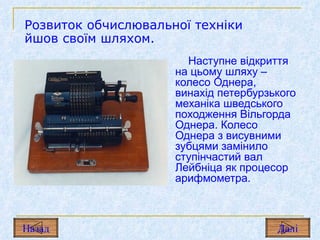 Наступне відкриття на цьому шляху – колесо Однера, винахід петербурзького механіка шведського походження Вільгорда Однера. Колесо Однера з висувними зубцями замінило ступінчастий вал Лейбніца як процесор арифмометра. Розвиток обчислювальної техніки йшов своїм шляхом. Назад Дал і 