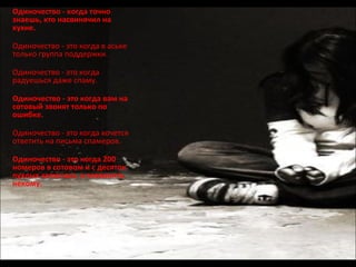 Одиночество - когда точно знаешь, кто насвинячил на кухне. Одиночество - это когда в аське только группа поддержки. Одиночество - это когда радуешься даже спаму. Одиночество - это когда вам на сотовый звонят только по ошибке. Одиночество - это когда хочется ответить на письма спамеров. Одиночество - это когда 200 номеров в сотовом и с десяток пухлых записных, а позвонить некому. 