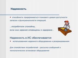 Надежность  сп особност ь  придерживаться планового уровня доступности запасов и функциональности операций. … п отребители спокойн ы , если они заранее оповещены о  задержке… Надежность в  ИС   обеспечивается   использованием надежного оборудования  и резервированием  Для спокойствия потребителей - р ассыл ка  сообщени й   о  технологических остановках оборудования   