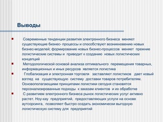 Выводы Современные тенденции развития электронного бизнеса  меняют  существующие бизнес- п роцессы и способствуют возникновению новых бизнес-моделей; формирование новых бизнес-процессов  меняет  прежние  логистические системы и  приводит к созданию  новых логистических  концепций   Методологической основой анализа оптимального  перемещения товарных, информационных и иных ресурсов  является логистика Глобализация и электронная торговля  заставляют логистиков  дает новый  взгля д  на  существующ ую  систем у  доставки товаров потребителям.  Основополагающими принципами логистики сегодня становятся персонализированные подходы  к заказам клиентов  и их обработке С развитием электронного бизнеса рынок логистических услуг активно растет. Ноу-хау  предприятий,  предоставляющих услуги на основе аутсорсинга,  позволяют быстро создать экономически выгодную логистическую систему для  предприятий   