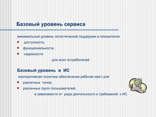 Базовый уровень сервиса ми нимальный уровень логистической поддержки в показателях доступности,  ф ункциональности , надежности для  всех  потребителей  Базовый уровень  в  ИС   корпоративная политика  обеспечени е  рабочих мест  для  р азличны х  тип ов,   различных  групп пользователей, в зависимости от  род а  деятельности и требовани й  к  ИС   