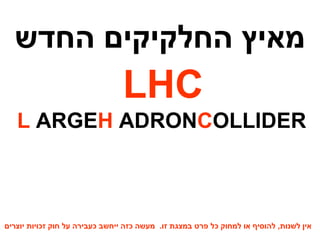 מאיץ החלקיקים החדש LHC L ARGE  H ADRON  C OLLIDER מאיץ החלקיקים הגדול בעולם אין לשנות ,  להוסיף או למחוק כל פרט במצגת זו .  מעשה כזה ייחשב כעבירה על חוק זכויות יוצרים 
