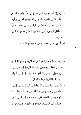 -‫و‬ ‫تاب‬‫ت‬‫باليج‬ ‫تا‬‫ت‬‫ةم‬ّ‫ل‬ ‫إ‬ ‫تؤالي‬‫ت‬‫س‬ ‫تن‬‫ت‬‫ع‬ ‫تجيب‬ ‫أن‬ ‫أرجوك‬
‫د‬ّ‫ل‬ ‫أر‬ ‫و‬ ‫تاجبي‬‫ت‬‫به‬ ‫تو م‬‫ت‬‫أق‬ ‫أن‬ ‫تو‬‫ت‬‫ه‬ ‫م‬ّ‫ل‬ ‫المه‬ .‫بالنقي‬ ‫ةما‬ّ‫ل‬ ‫أ‬
‫ن‬ّ‫ل‬ ‫أ‬ ‫علمتتك‬ ‫فتتي‬ ‫ليكتتن‬ .‫ستتعفان‬ ‫يد‬ّ‫ل‬ ‫الستت‬ ‫علتتى‬
‫تي‬‫ت‬‫ف‬ ‫ةممنوعة‬ ‫البشر‬ ‫يصنعها‬ ‫لتي‬ّ‫ل‬ ‫ا‬ ‫الجلوة‬ ‫المآك.ل‬
.‫ةمدينتنا‬
:‫له‬ ‫قلت‬ ‫و‬ ‫جديد‬ ‫ةمن‬ ‫الضحك‬ ‫على‬ ‫أصبر‬ ‫لم‬
-‫و‬ ‫تك‬‫ت‬‫ذل‬ ‫تع‬‫ت‬‫ةم‬ ‫و‬ ‫ة‬ُ‫ع‬ ‫الحلو‬ ‫تم‬‫ت‬‫فيك‬ ‫ةميزة‬ ‫م‬َّ ‫أه‬ ‫أليست‬
‫لتتي‬ ‫اسمح‬ ‫الحلوة؟‬ ‫تلك‬ ‫تمنعون‬ ‫قولك‬ ‫حسب‬
‫أدرك‬ ‫تي‬‫ت‬‫ن‬َ‫إ ة‬ ‫إ‬ ‫ت.ل‬‫ت‬‫ب‬ ‫ا‬َ‫إ ة‬ ‫تيئ‬‫ت‬‫ش‬ ‫تم‬‫ت‬‫أفه‬ ‫ل‬ ‫ني‬ّ‫ل‬ ‫إ‬ ‫لك‬ ‫أقو ل‬ ‫أن‬
.‫لي‬ ‫تقله‬ ‫فيما‬ ‫يا‬ّ‫ل‬ ‫ظاهر‬ ‫تناقضا‬
-‫إلتتى‬ ‫ننتمي‬ ‫كلنا‬ ...‫تغلط‬ ‫ل‬ ‫و‬ ‫يد‬ّ‫ل‬ ‫س‬ ‫يا‬ ‫رع‬ّ‫ل‬ ‫تتس‬ ‫ل‬
‫ل‬ ‫تك‬‫ت‬‫يجعل‬ ‫تا‬‫ت‬‫م‬ّ‫ل‬ ‫ةم‬ ‫تتين‬‫ت‬‫ةمختلف‬ ‫حضارتين‬ ‫و‬ ‫ثقافتين‬
:‫آد م‬ ‫تن‬‫ت‬‫اب‬ ‫يا‬ ‫يدا‬ّ‫ل‬ ‫ج‬ ‫اسمح‬ .‫المضاهر‬ ‫بعض‬ ‫تفهم‬
‫ن‬ّ‫ل‬ ‫أ‬ ‫صتتحيح‬ .‫حلوة‬ ‫و‬ ‫حلوة‬ ‫بيتتن‬ ‫فتتر ق‬ ‫هنتتاك‬
٩
 