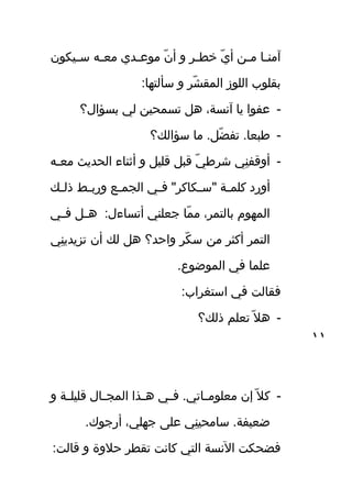 ‫فيكون‬‫ف‬‫س‬ ‫فه‬‫ف‬‫مع‬ ‫فدي‬‫ف‬‫موع‬ ‫ن‬ّ‫ن‬ ‫أ‬ ‫و‬ ‫فر‬‫ف‬‫خط‬ ‫ي‬ّ‫ن‬ ‫أ‬ ‫ف ن‬‫ف‬‫م‬ ‫فا‬‫ف‬‫آمن‬
:‫سألتها‬ ‫و‬ ‫شر‬ّ‫ن‬ ‫المق‬ ‫اللوز‬ ‫بقلوب‬
-‫بسؤال؟‬ ‫لي‬ ‫تسمحي ن‬ ‫هل‬ ،‫آسنسة‬ ‫يا‬ ‫عفوا‬
-‫سؤال ك؟‬ ‫ما‬ .‫ضل‬ّ‫ن‬ ‫تف‬ .‫طبعا‬
-‫فه‬‫ف‬‫مع‬ ‫الحديث‬ ‫أثناء‬ ‫و‬ ‫قليل‬ ‫قبل‬ ‫ي‬ّ‫ن‬ ‫شرط‬ ‫ني‬ِ  ‫أوقف‬
‫ف ك‬‫ف‬‫ذل‬ ‫فط‬‫ف‬‫ورب‬ ‫فع‬‫ف‬‫الجم‬ ‫في‬‫ف‬‫ف‬ "‫فكاكر‬‫ف‬‫"س‬ ‫فة‬‫ف‬‫كلم‬ ‫أورد‬
‫في‬‫ف‬‫ف‬ ‫فل‬‫ف‬‫ه‬ :‫أتساءل‬ ‫جعلني‬ ‫ما‬ّ‫ن‬ ‫م‬ ،‫بالتمر‬ ‫المهو م‬
‫ني‬ِ  ‫تزيدي‬ ‫أن‬ ‫ل ك‬ ‫هل‬ ‫واحد؟‬ ‫كر‬ّ‫ن‬ ‫س‬ ‫م ن‬ ‫أكثر‬ ‫التمر‬
.‫الموضوع‬ ‫في‬ ‫علما‬
:‫استغراب‬ ‫في‬ ‫فقالت‬
-‫ذل ك؟‬ ‫تعلم‬ ‫ل‬ّ‫ن‬ ‫ه‬
-‫و‬ ‫فة‬‫ف‬‫قليل‬ ‫فال‬‫ف‬‫المج‬ ‫فذا‬‫ف‬‫ه‬ ‫في‬‫ف‬‫ف‬ .‫فاتي‬‫ف‬‫معلوم‬ ‫إن‬ ‫ل‬ّ‫ن‬ ‫ك‬
.‫أرجوك‬ ،‫جهلي‬ ‫عل ى‬ ‫ني‬ِ  ‫سامحي‬ .‫ضعيفة‬
:‫قالت‬ ‫و‬ ‫حلوة‬ ‫تقطر‬ ‫كاسنت‬ ‫التي‬ ‫السنسة‬ ‫فضحكت‬
١١
 