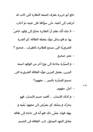 ‫قد‬ ‫كانت‬ ‫تي‬ِ‫ه‬ ‫ال‬ ‫النظاتر ة‬ ‫إصبعه‬ ‫بطرف‬ ‫حرير ة‬ ‫أبو‬ ‫دفع‬
:‫أجاب‬ ‫م‬ّ‫ف‬ ‫ث‬ ‫عينيه‬ ‫على‬ ‫واها‬ّ‫ف‬ ‫س‬ ‫تى‬ّ‫ف‬ ‫ح‬ ،‫أنفي ة‬ ‫إلى‬ ‫انزلقت‬
-‫ص‬ّ‫ف‬ ‫خا‬ ‫وقود‬ ‫إلى‬ ‫تحتاج‬ ‫الطائر ة‬ ‫ن‬ّ‫ف‬ ‫أ‬ ‫تعلم‬ ‫نك‬ّ‫ف‬ ‫أ‬ ‫شك‬ ‫ال‬
‫القدتر ة‬ ‫ي‬ِ‫ه‬ ‫أ‬ ،‫الطاق ة‬ ‫بفضله‬ ‫لد‬ّ‫ف‬ ‫تتو‬ ‫سائل‬ ‫هو‬ ‫و‬ ،‫باها‬ِ‫ه‬
‫؟‬ ‫...صحيح‬ ‫بالطيران‬ ‫للطائر ة‬ ‫تسمح‬ ‫تي‬ِ‫ه‬ ‫ال‬ ‫ي ة‬ّ‫ف‬ ‫الضروتر‬
-.‫صحيح‬ .‫نعم‬
-‫اسمه‬ ‫الوقود‬ ‫من‬ ‫آخر‬ ‫نوع‬ ‫إلى‬ ‫بحاج ة‬ ‫ياتر ة‬ّ‫ف‬ ‫الس‬ ‫و‬
‫التي‬ ‫الضروتري ة‬ ‫الطاق ة‬ ‫لد‬ّ‫ف‬ ‫تتو‬ ‫البنزين‬ ‫بفضل‬ .‫البنزين‬
‫مفاهوم؟‬ ... ‫بالسير‬ ‫ياتر ة‬ّ‫ف‬ ‫للس‬ ‫تسمح‬
-.‫مفاهوم‬ .‫أجل‬
-‫فاهو‬ .‫النسان‬ ‫جسم‬ ‫أقصد‬ ... ‫النسان‬ ‫كذلك‬ ‫و‬
‫و‬ ‫عييه‬ْ‫يي‬ ‫ي‬ُ ‫مجاهود‬ ‫إلى‬ ‫ر ض‬ّ‫ف‬ ‫يتع‬ ‫أي‬ ،‫شط‬ّ‫ف‬ ‫ين‬ ‫و‬ ‫رك‬ّ‫ف‬ ‫يتح‬
‫طاق ة‬ ‫إلى‬ ‫حاج ة‬ ‫في‬ ‫نه‬ّ‫ف‬ ‫أ‬ ‫هو‬ ‫ذلك‬ ‫نى‬ّ‫ف‬ ‫مع‬ .‫قواه‬ ‫يناهك‬
‫الجسم‬ ‫في‬ ‫الطاق ة‬ ،‫إذن‬ .‫المبذول‬ ‫الجاهد‬ ‫مقابل‬
١٧
 