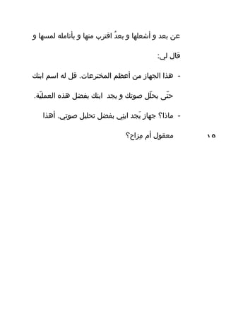 ‫و‬ ‫لمساها‬ ‫بأنامله‬ ‫و‬ ‫مناها‬ ‫اقترب‬ ‫د‬ُ ‫بع‬ ‫و‬ ‫أشعلاها‬ ‫و‬ ‫بعد‬ ‫عن‬
:‫لي‬ ‫قال‬
-‫ابنك‬ ‫اسم‬ ‫له‬ ‫قل‬ .‫المخترعات‬ ‫أعظم‬ ‫من‬ ‫الجاهاز‬ ‫هذا‬
.‫ي ة‬ّ‫ف‬ ‫العمل‬ ‫هذه‬ ‫بفضل‬ ‫ابنك‬ ‫يجد‬ ‫و‬ ‫صوتك‬ ‫لل‬ّ‫ف‬ ‫يح‬ ‫تى‬ّ‫ف‬ ‫ح‬
-‫أهذا‬ .‫صوتي‬ ‫تحليل‬ ‫بفضل‬ ‫ني‬ِ‫ه‬ ‫اب‬ ‫يجد‬َ‫ي‬ ‫جاهاز‬ ‫ماذا؟‬
‫مزاح؟‬ِ‫ه‬ ‫أم‬ ‫معقول‬ ١٩
 
